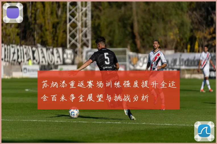 苏炳添重返赛场训练强度提升全运会百米争金展望与挑战分析