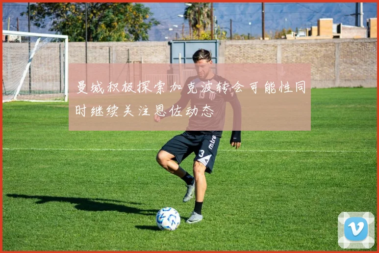 曼城积极探索加克波转会可能性同时继续关注恩佐动态