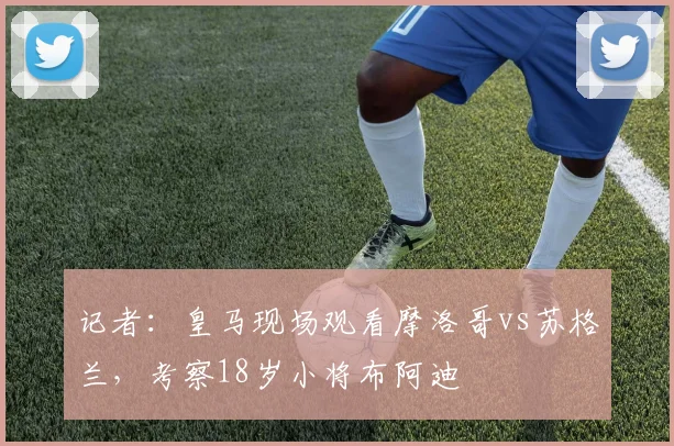 记者：皇马现场观看摩洛哥vs苏格兰，考察18岁小将布阿迪