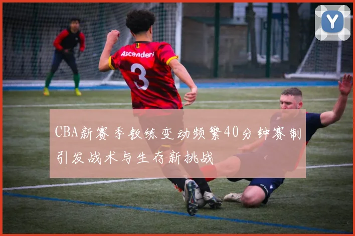 CBA新赛季教练变动频繁40分钟赛制引发战术与生存新挑战