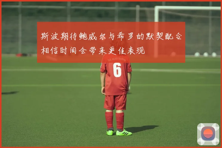 斯波期待鲍威尔与希罗的默契配合相信时间会带来更佳表现