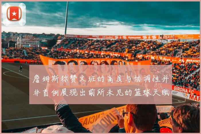 詹姆斯称赞文班的高度与协调性并非首例展现出前所未见的篮球天赋