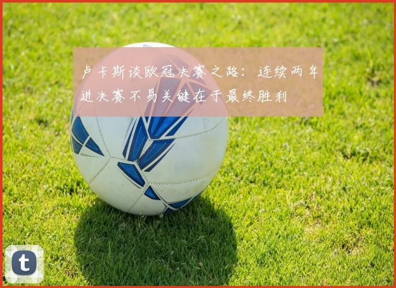 卢卡斯谈欧冠决赛之路：连续两年进决赛不易关键在于最终胜利