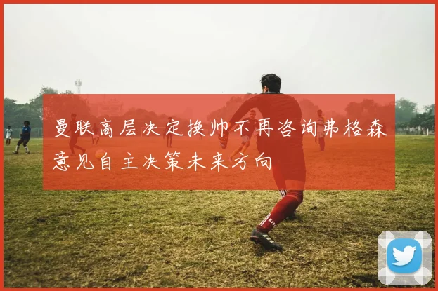 曼联高层决定换帅不再咨询弗格森意见自主决策未来方向