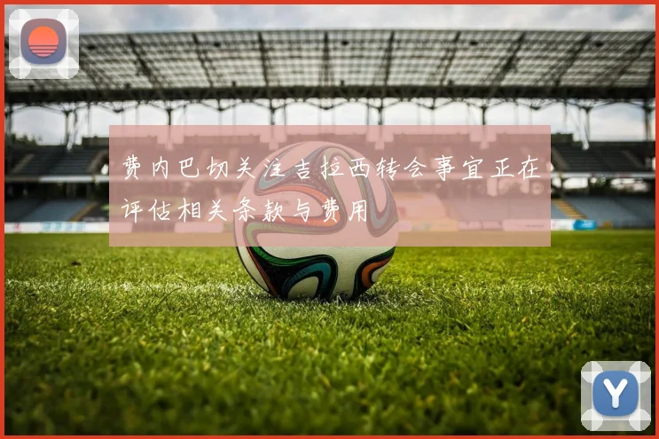 费内巴切关注吉拉西转会事宜正在评估相关条款与费用
