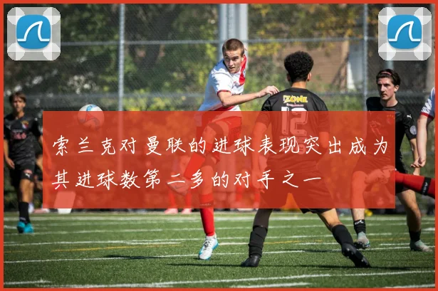 索兰克对曼联的进球表现突出成为其进球数第二多的对手之一